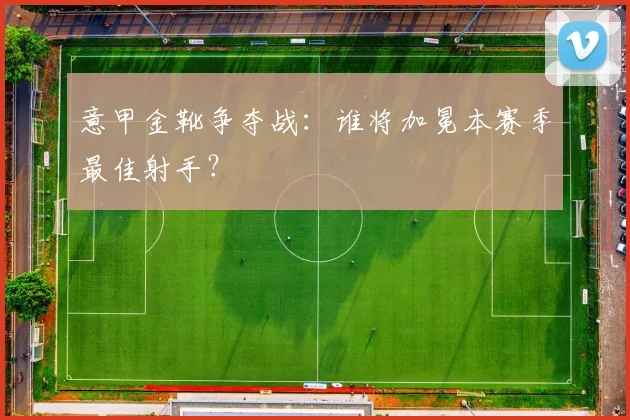 意甲金靴争夺战:谁将加冕本赛季最佳射手?