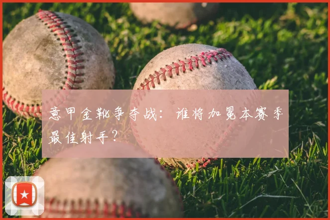 意甲金靴争夺战：谁将加冕本赛季最佳射手？